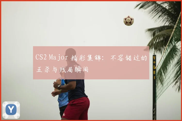 CS2 Major 精彩集锦:不容错过的五杀与残局瞬间