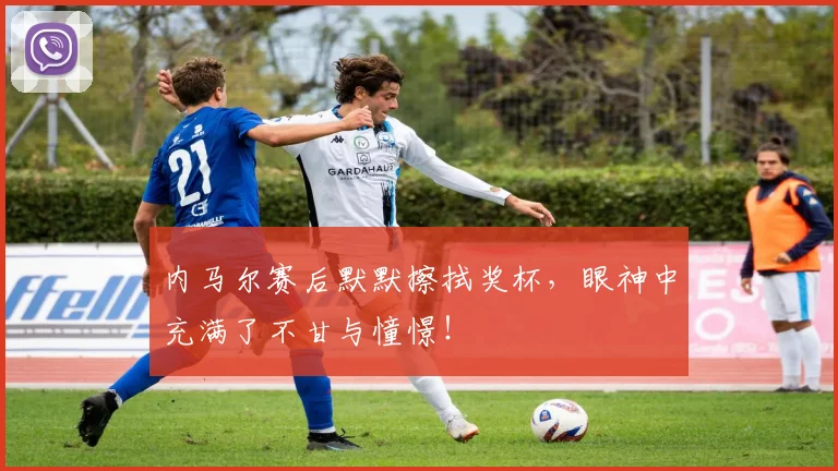 内马尔赛后默默擦拭奖杯,眼神中充满了不甘与憧憬!