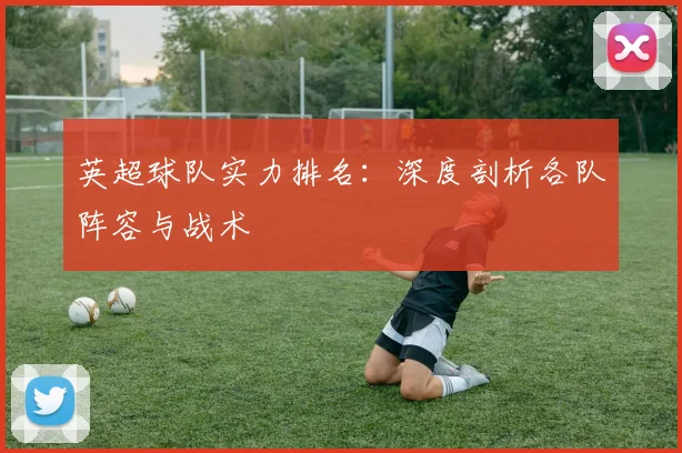 英超球队实力排名：深度剖析各队阵容与战术