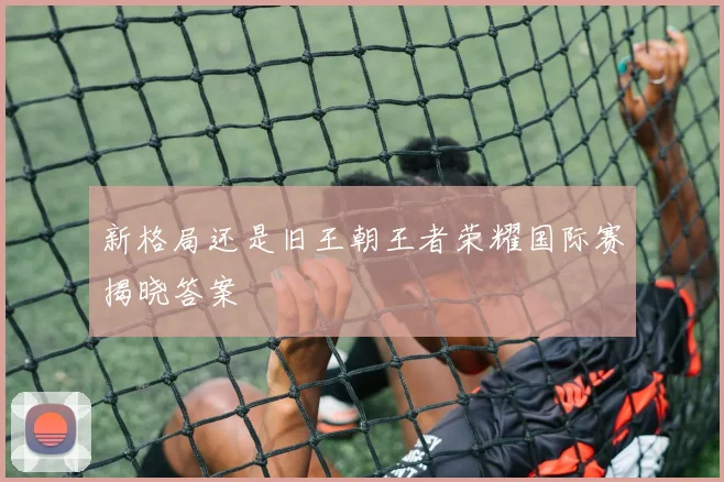 新格局还是旧王朝王者荣耀国际赛揭晓答案