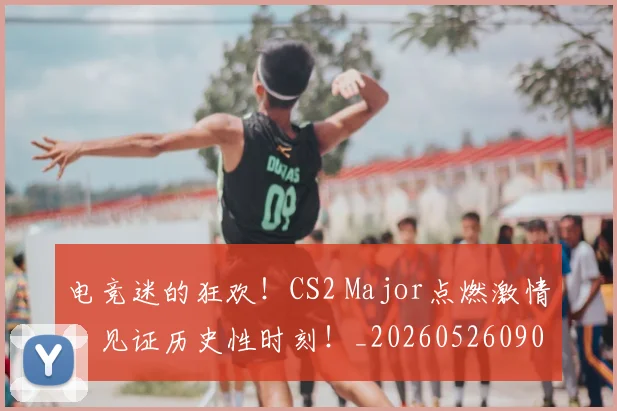 电竞迷的狂欢!CS2 Major点燃激情,见证历史性时刻!_20260526090149