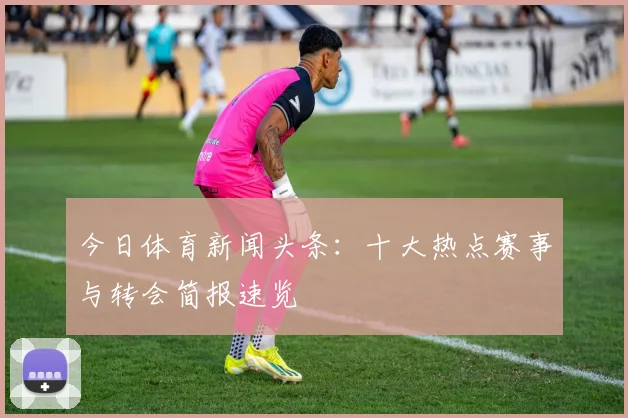 今日体育新闻头条:十大热点赛事与转会简报速览
