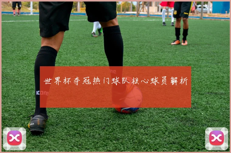 世界杯夺冠热门球队核心球员解析