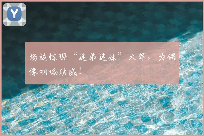 场边惊现“迷弟迷妹”大军,为偶像呐喊助威!
