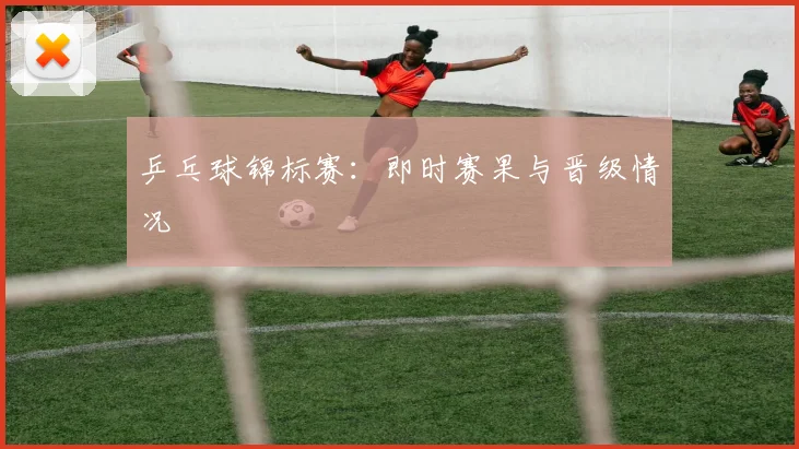 乒乓球锦标赛:即时赛果与晋级情况