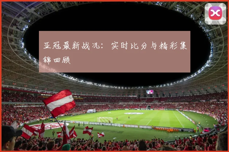 亚冠最新战况:实时比分与精彩集锦回顾