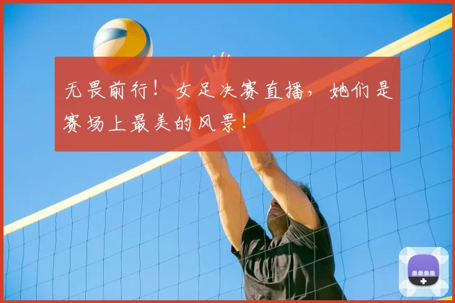 无畏前行！女足决赛直播，她们是赛场上最美的风景！