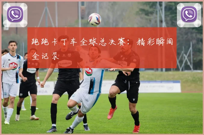 跑跑卡丁车全球总决赛：精彩瞬间全记录