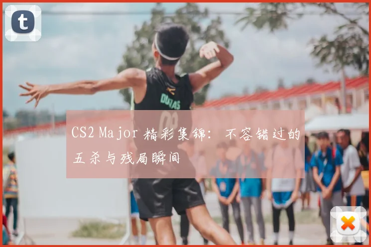 CS2 Major 精彩集锦:不容错过的五杀与残局瞬间