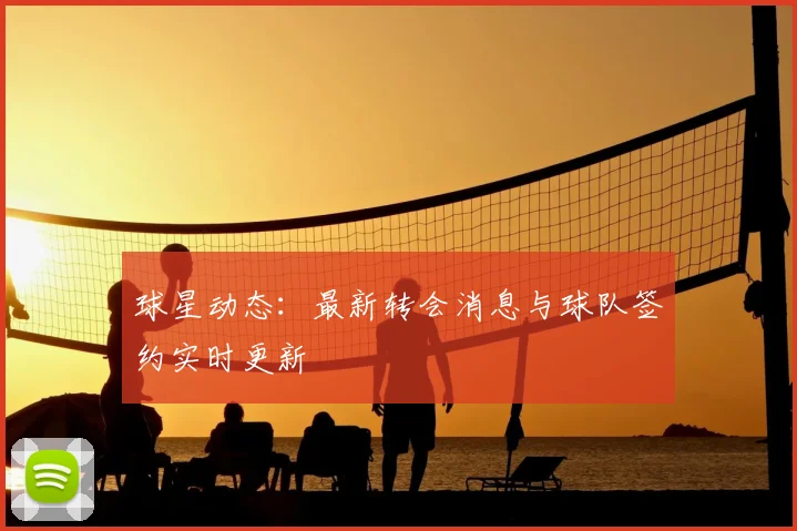 球星动态：最新转会消息与球队签约实时更新