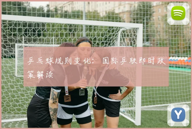 乒乓球规则变化：国际乒联即时政策解读
