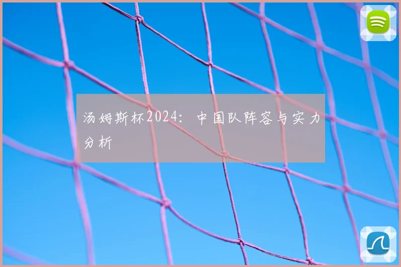 汤姆斯杯2024：中国队阵容与实力分析