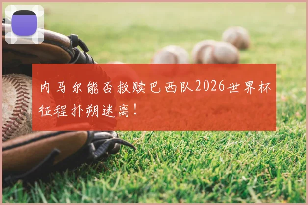 内马尔能否救赎巴西队2026世界杯征程扑朔迷离！
