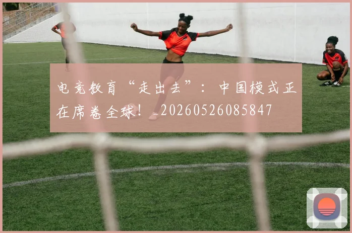 电竞教育“走出去”:中国模式正在席卷全球!_20260526085847
