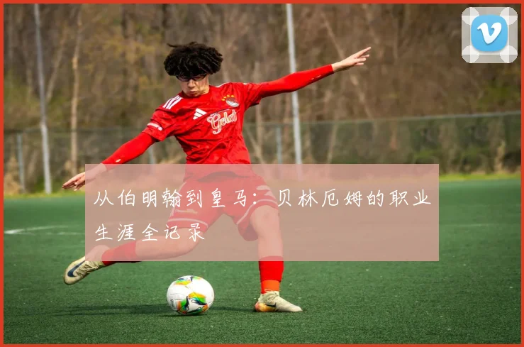 从伯明翰到皇马：贝林厄姆的职业生涯全记录