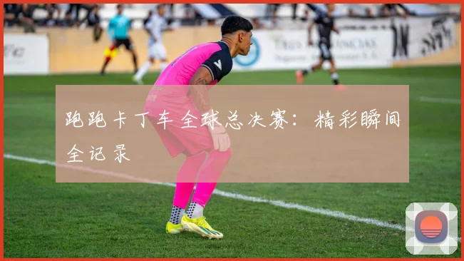 跑跑卡丁车全球总决赛：精彩瞬间全记录