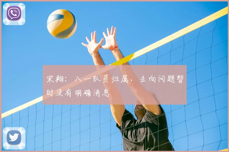 宋翔：八一队员归属、去向问题暂时没有明确消息