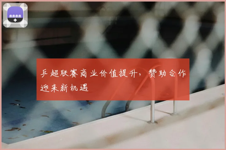 乒超联赛商业价值提升，赞助合作迎来新机遇