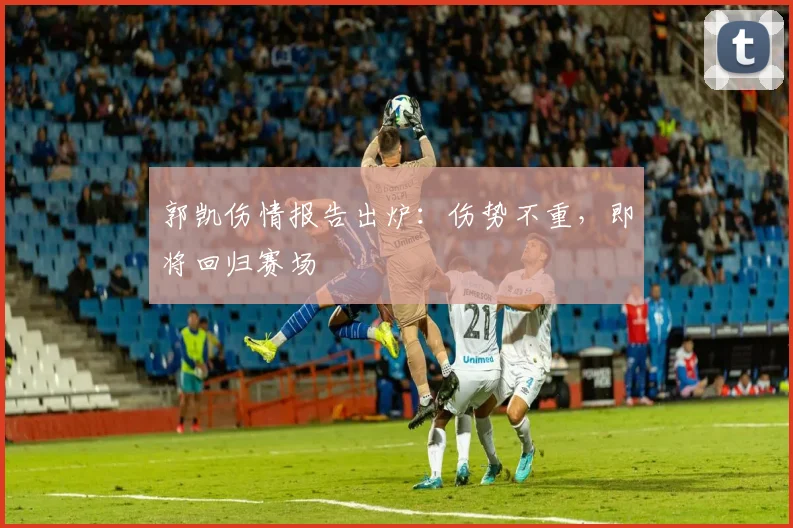 郭凯伤情报告出炉:伤势不重,即将回归赛场