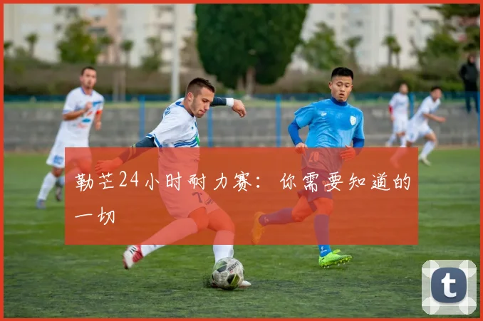 勒芒24小时耐力赛：你需要知道的一切