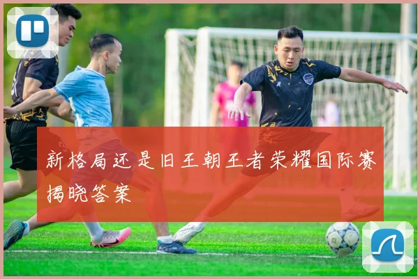 新格局还是旧王朝王者荣耀国际赛揭晓答案