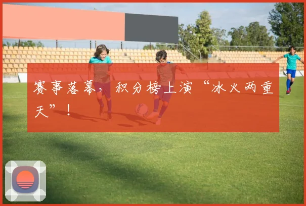 赛事落幕,积分榜上演“冰火两重天”!