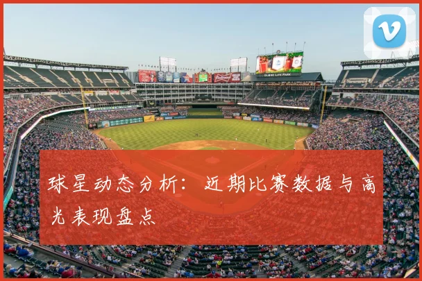 球星动态分析:近期比赛数据与高光表现盘点