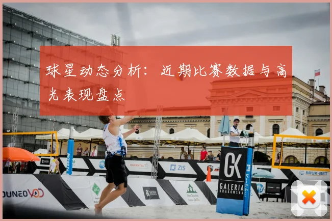 球星动态分析：近期比赛数据与高光表现盘点