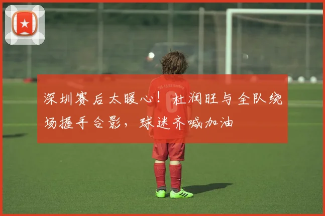 深圳赛后太暖心！杜润旺与全队绕场握手合影，球迷齐喊加油