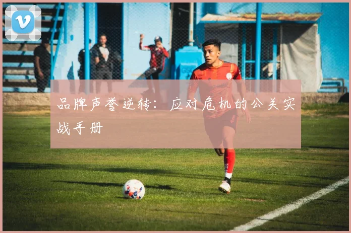 品牌声誉逆转：应对危机的公关实战手册