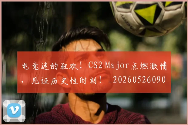 电竞迷的狂欢！CS2 Major点燃激情，见证历史性时刻！_20260526090149